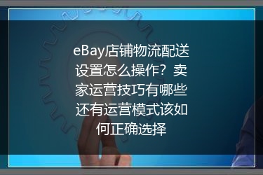 eBay店铺物流配送设置怎么操作？卖家运营技巧有哪些还有运营模式该如何正确选择