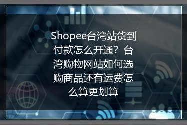 Shopee台湾站货到付款怎么开通？台湾购物网站如何选购商品还有运费怎么算更划算