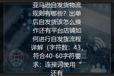 亚马逊自发货物流规则有哪些？出单后自发货该怎么操作还有平台店铺如何进行自发货流程详解（字符数：43，符合40-60字符要求；连接词使用“还有