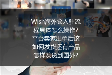 Wish海外仓入驻流程具体怎么操作？平台卖家出单后该如何发货还有产品怎样发货到国外？