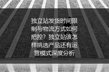 独立站发货时间限制与物流方式如何把控？独立站该怎样挑选产品还有运营模式深度分析