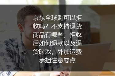 京东全球购可以拒收吗？不支持退货商品有哪些，拒收后如何退款以及退货时效，外加运费承担注意要点