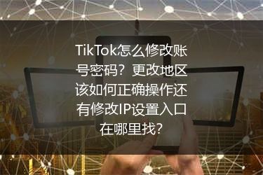 TikTok怎么修改账号密码？更改地区该如何正确操作还有修改IP设置入口在哪里找？