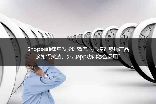 Shopee菲律宾发货时效怎么把控？热销产品该如何挑选，外加app功能怎么运用？