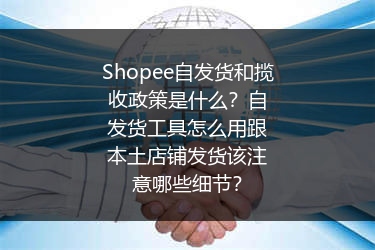 Shopee自发货和揽收政策是什么？自发货工具怎么用跟本土店铺发货该注意哪些细节？