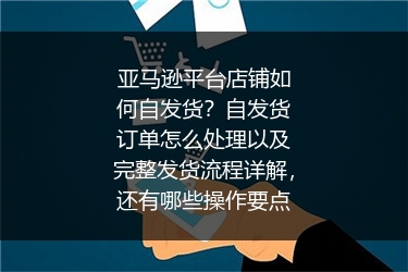 亚马逊平台店铺如何自发货？自发货订单怎么处理以及完整发货流程详解，还有哪些操作要点