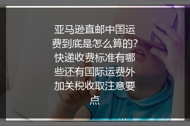 亚马逊直邮中国运费到底是怎么算的？快递收费标准有哪些还有国际运费外加关税收取注意要点