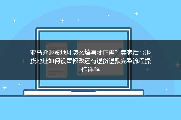 亚马逊退货地址怎么填写才正确？卖家后台退货地址如何设置修改还有退货退款完整流程操作详解