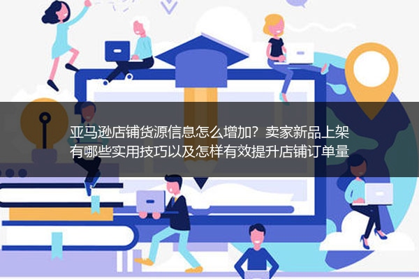 亚马逊店铺货源信息怎么增加？卖家新品上架有哪些实用技巧以及怎样有效提升店铺订单量