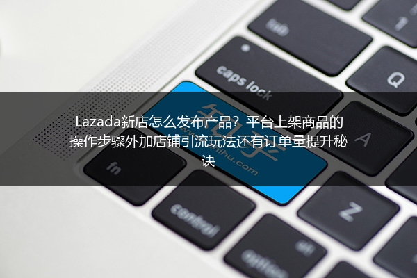 Lazada新店怎么发布产品？平台上架商品的操作步骤外加店铺引流玩法还有订单量提升秘诀