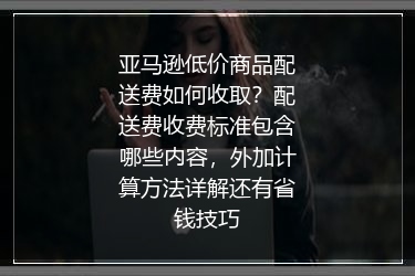 亚马逊低价商品配送费如何收取？配送费收费标准包含哪些内容，外加计算方法详解还有省钱技巧