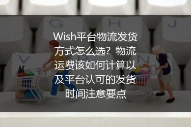 Wish平台物流发货方式怎么选？物流运费该如何计算以及平台认可的发货时间注意要点