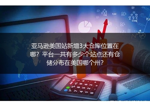 亚马逊美国站新增3大仓库位置在哪？平台一共有多少个站点还有仓储分布在美国哪个州？