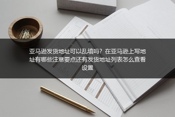 亚马逊发货地址可以乱填吗？在亚马逊上写地址有哪些注意要点还有发货地址列表怎么查看设置