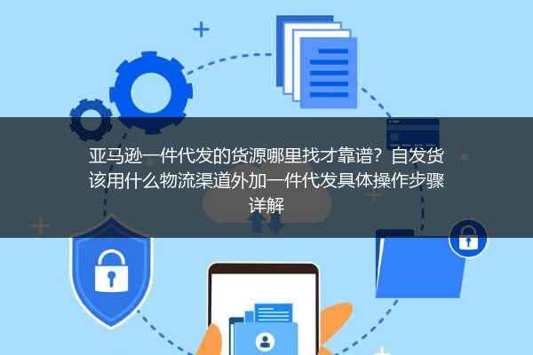 亚马逊一件代发的货源哪里找才靠谱？自发货该用什么物流渠道外加一件代发具体操作步骤详解
