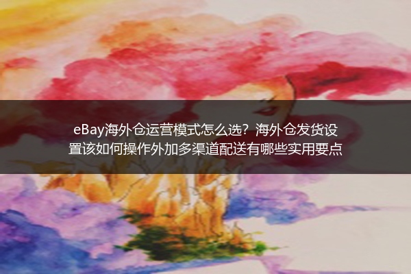 eBay海外仓运营模式怎么选？海外仓发货设置该如何操作外加多渠道配送有哪些实用要点