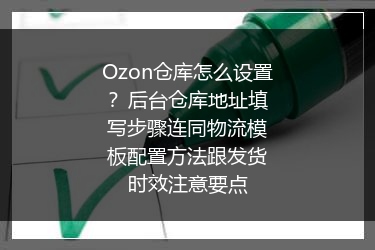 Ozon仓库怎么设置？后台仓库地址填写步骤连同物流模板配置方法跟发货时效注意要点