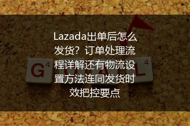 Lazada出单后怎么发货？订单处理流程详解还有物流设置方法连同发货时效把控要点