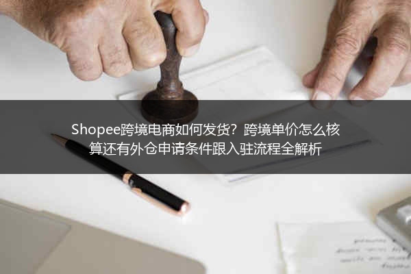 Shopee跨境电商如何发货？跨境单价怎么核算还有外仓申请条件跟入驻流程全解析
