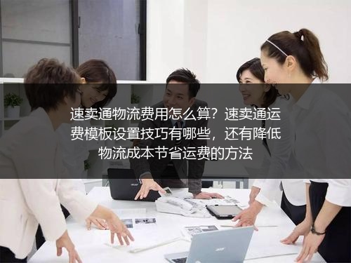 速卖通物流费用怎么算？速卖通运费模板设置技巧有哪些，还有降低物流成本节省运费的方法