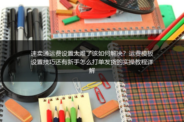 速卖通运费设置太难了该如何解决？运费模板设置技巧还有新手怎么打单发货的实操教程详解