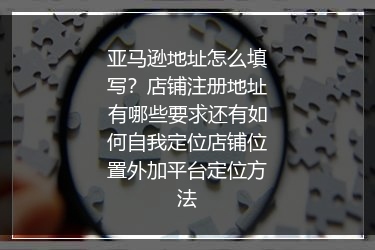 亚马逊地址怎么填写？店铺注册地址有哪些要求还有如何自我定位店铺位置外加平台定位方法