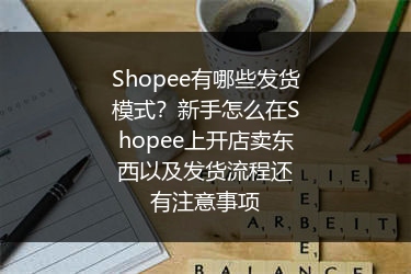 Shopee有哪些发货模式？新手怎么在Shopee上开店卖东西以及发货流程还有注意事项