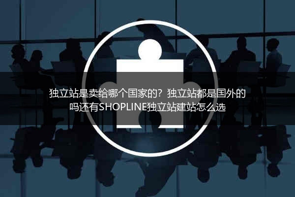 独立站是卖给哪个国家的？独立站都是国外的吗还有SHOPLINE独立站建站怎么选