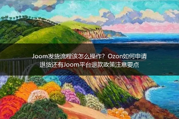 Joom发货流程该怎么操作？Ozon如何申请退货还有Joom平台退款政策注意要点