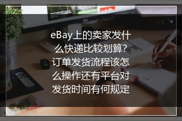 eBay上的卖家发什么快递比较划算？订单发货流程该怎么操作还有平台对发货时间有何规定