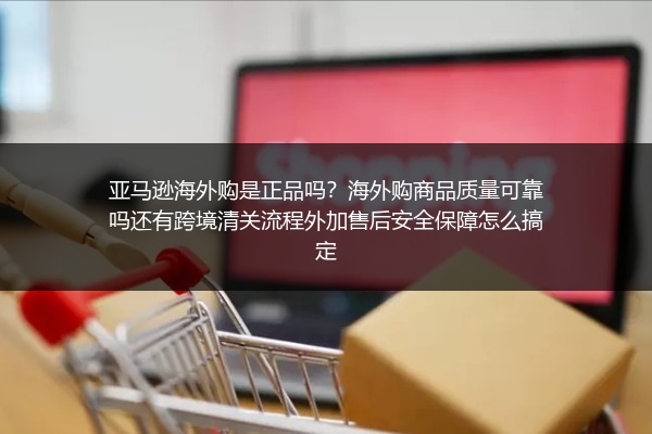 亚马逊海外购是正品吗？海外购商品质量可靠吗还有跨境清关流程外加售后安全保障怎么搞定