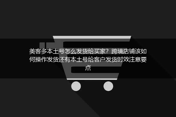 美客多本土号怎么发货给买家？跨境店铺该如何操作发货还有本土号给客户发货时效注意要点
