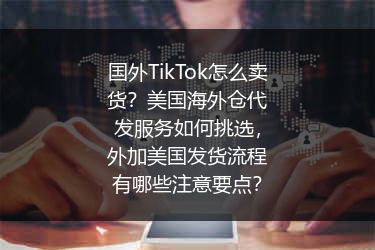 国外TikTok怎么卖货？美国海外仓代发服务如何挑选，外加美国发货流程有哪些注意要点？