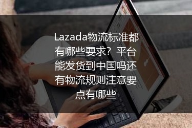 Lazada物流标准都有哪些要求？平台能发货到中国吗还有物流规则注意要点有哪些