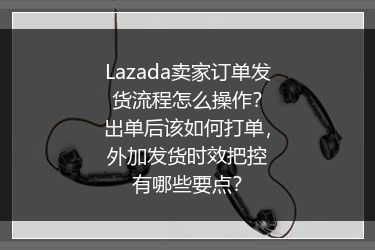 Lazada卖家订单发货流程怎么操作？出单后该如何打单，外加发货时效把控有哪些要点？