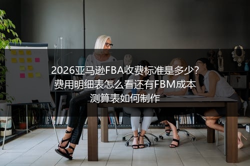 2026亚马逊FBA收费标准是多少？费用明细表怎么看还有FBM成本测算表如何制作