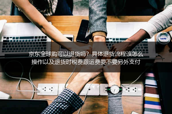 京东全球购可以退货吗？具体退货流程该怎么操作以及退货时税费跟运费要不要另外支付