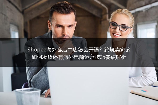 Shopee海外仓店中店怎么开通？跨境卖家该如何发货还有海外电商运营技巧要点解析