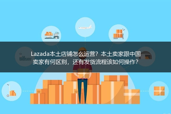 Lazada本土店铺怎么运营？本土卖家跟中国卖家有何区别，还有发货流程该如何操作？