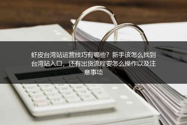 虾皮台湾站运营技巧有哪些？新手该怎么找到台湾站入口，还有出货流程要怎么操作以及注意事项