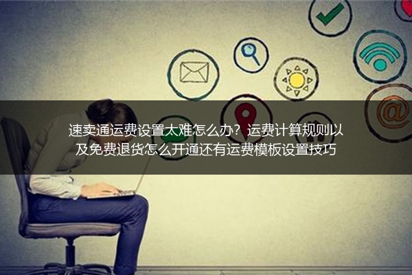 速卖通运费设置太难怎么办？运费计算规则以及免费退货怎么开通还有运费模板设置技巧
