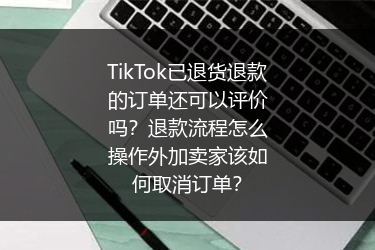 TikTok已退货退款的订单还可以评价吗？退款流程怎么操作外加卖家该如何取消订单？
