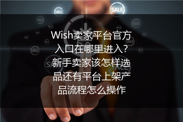 Wish卖家平台官方入口在哪里进入？新手卖家该怎样选品还有平台上架产品流程怎么操作