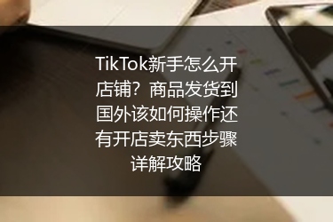 TikTok新手怎么开店铺？商品发货到国外该如何操作还有开店卖东西步骤详解攻略