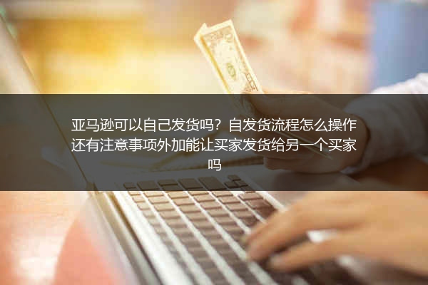 亚马逊可以自己发货吗？自发货流程怎么操作还有注意事项外加能让买家发货给另一个买家吗