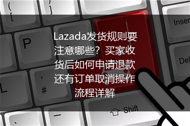 Lazada发货规则要注意哪些？买家收货后如何申请退款还有订单取消操作流程详解
