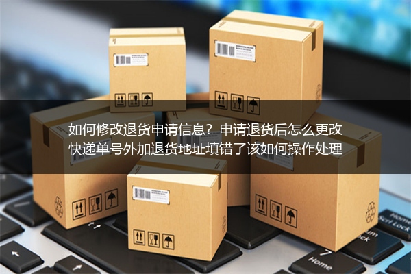 如何修改退货申请信息？申请退货后怎么更改快递单号外加退货地址填错了该如何操作处理