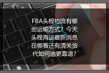 FBA头程物流有哪些运输方式？今天头程海运最新消息在哪看还有清关货代如何选更靠谱？
