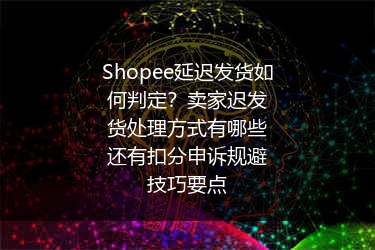 Shopee延迟发货如何判定？卖家迟发货处理方式有哪些还有扣分申诉规避技巧要点
