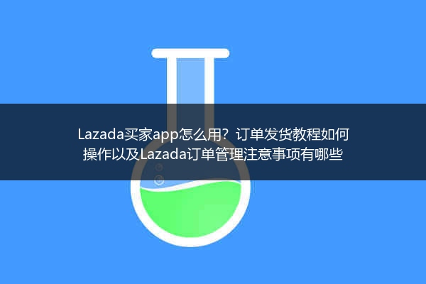 Lazada买家app怎么用？订单发货教程如何操作以及Lazada订单管理注意事项有哪些